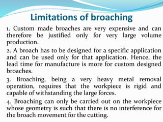 Limitations of broaching
1. Custom made broaches are very expensive and can
therefore be justified only for very large volume
production.
2. A broach has to be designed for a specific application
and can be used only for that application. Hence, the
lead time for manufacture is more for custom designed
broaches.
3. Broaching, being a very heavy metal removal
operation, requires that the workpiece is rigid and
capable of withstanding the large forces.
4. Broaching can only be carried out on the workpiece
whose geometry is such that there is no interference for
the broach movement for the cutting.
 