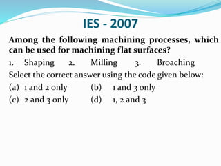 IES - 2007
Among the following machining processes, which
can be used for machining flat surfaces?
1. Shaping 2. Milling 3. Broaching
Select the correct answer using the code given below:
(a) 1 and 2 only (b) 1 and 3 only
(c) 2 and 3 only (d) 1, 2 and 3
 