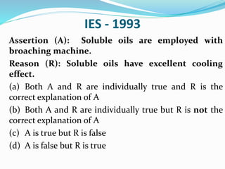 IES - 1993
Assertion (A): Soluble oils are employed with
broaching machine.
Reason (R): Soluble oils have excellent cooling
effect.
(a) Both A and R are individually true and R is the
correct explanation of A
(b) Both A and R are individually true but R is not the
correct explanation of A
(c) A is true but R is false
(d) A is false but R is true
 