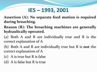 IES – 1993, 2001
Assertion (A): No separate feed motion is required
during broaching.
Reason (R): The broaching machines are generally
hydraulically operated.
(a) Both A and R are individually true and R is the
correct explanation of A
(b) Both A and R are individually true but R is not the
correct explanation of A
(c) A is true but R is false
(d) A is false but R is true
 