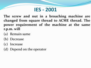 IES - 2001
The screw and nut in a broaching machine are
changed from square thread to ACME thread. The
power requirement of the machine at the same
r.p.m. will
(a) Remain same
(b) Decrease
(c) Increase
(d) Depend on the operator
 