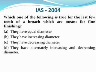 IAS - 2004
Which one of the following is true for the last few
teeth of a broach which are meant for fine
finishing?
(a) They have equal diameter
(b) They have increasing diameter
(c) They have decreasing diameter
(d) They have alternately increasing and decreasing
diameter.
 