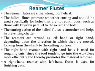 Reamer Flutes
 The reamer flutes are either straight or helical.
 The helical flutes promote smoother cutting and should be
used specifically for holes that are not continuous, such as
those with keyways parallel to the axis of the hole.
 The cutting action of the helical flutes is smoother and helps
in preventing chatter.
 The reamers are termed as left hand or right hand,
depending upon the direction in which they are moved,
looking from the shank to the cutting portion.
 The right-hand reamer with right-hand helix is used for
roughing cuts, since the tool tends to go into the workpiece
more efficiently and thereby promotes the material removal.
 A right-hand reamer with left-hand flutes is used for
finishing cuts.
 