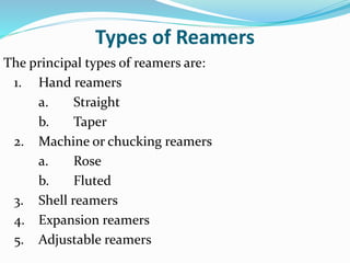 Types of Reamers
The principal types of reamers are:
1. Hand reamers
a. Straight
b. Taper
2. Machine or chucking reamers
a. Rose
b. Fluted
3. Shell reamers
4. Expansion reamers
5. Adjustable reamers
 