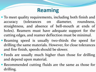 Reaming
 To meet quality requirements, including both finish and
accuracy (tolerances on diameter, roundness,
straightness, and absence of bell-mouth at ends of
holes). Reamers must have adequate support for the
cutting edges, and reamer deflection must be minimal.
 Reaming speed is usually two-thirds the speed for
drilling the same materials. However, for close tolerances
and fine finish, speeds should be slower.
 Feeds are usually much higher than those for drilling
and depend upon material.
 Recommended cutting fluids are the same as those for
drilling.
 