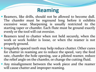 Reaming
 Reamers, like drills, should not be allowed to become dull.
The chamfer must be reground long before it exhibits
excessive wear. Sharpening is usually restricted to the
starting taper or chamfer. Each flute must be ground exactly
evenly or the tool will cut oversize.
 Reamers tend to chatter when not held securely, when the
work or work holder is loose, or when the reamer is not
properly ground.
 Irregularly spaced teeth may help reduce chatter. Other cures
for chatter in reaming are to reduce the speed, vary the feed
rate, chamfer the hole opening, use a piloted reamer, reduce
the relief angle on the chamfer, or change the cutting fluid.
 Any misalignment between the work piece and the reamer
will cause chatter and improper reaming.
 