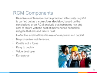 RCM Components
15
• Reactive maintenance can be practiced effectively only if it
is carried out as a conscious decision, based on the
conclusions of an RCM analysis that compares risk and
cost of failure with the cost of maintenance needed to
mitigate that risk and failure cost.
• Ineffective and inefficient in use of manpower and capital.
• No preventive maintenance.
• Cost is not a focus
• Easy to deploy
• Value destroyer
• Dangerous
 