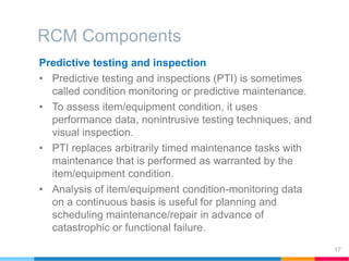 RCM Components
17
Predictive testing and inspection
• Predictive testing and inspections (PTI) is sometimes
called condition monitoring or predictive maintenance.
• To assess item/equipment condition, it uses
performance data, nonintrusive testing techniques, and
visual inspection.
• PTI replaces arbitrarily timed maintenance tasks with
maintenance that is performed as warranted by the
item/equipment condition.
• Analysis of item/equipment condition-monitoring data
on a continuous basis is useful for planning and
scheduling maintenance/repair in advance of
catastrophic or functional failure.
 
