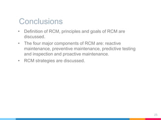 Conclusions
25
• Definition of RCM, principles and goals of RCM are
discussed.
• The four major components of RCM are: reactive
maintenance, preventive maintenance, predictive testing
and inspection and proactive maintenance.
• RCM strategies are discussed.
 