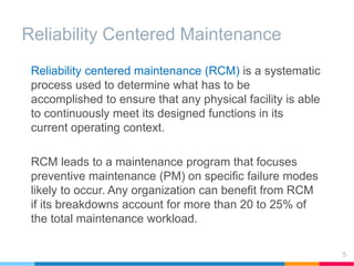Reliability Centered Maintenance
5
Reliability centered maintenance (RCM) is a systematic
process used to determine what has to be
accomplished to ensure that any physical facility is able
to continuously meet its designed functions in its
current operating context.
RCM leads to a maintenance program that focuses
preventive maintenance (PM) on specific failure modes
likely to occur. Any organization can benefit from RCM
if its breakdowns account for more than 20 to 25% of
the total maintenance workload.
 
