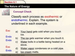 Section 6.1
      The Nature of Energy

                         Concept Check

                     Classify each process as exothermic or
                     endothermic. Explain. The system is
                     underlined in each example.

         Exo                 a)         Your hand gets cold when you touch
                                        ice.
         Endo
                             b)         The ice gets warmer when you touch it.
         Endo
                             c)         Water boils in a kettle being heated on a
                                        stove.
         Exo
                             d)         Water vapor condenses on a cold pipe.
         Endo
                             e)         Ice cream melts.                            Return to TOC


Copyright © Cengage Learning. All rights reserved                                          11
 