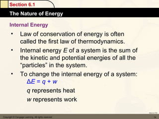 Section 6.1
      The Nature of Energy

      Internal Energy
       •         Law of conservation of energy is often
                 called the first law of thermodynamics.
       •         Internal energy E of a system is the sum of
                 the kinetic and potential energies of all the
                 “particles” in the system.
       •         To change the internal energy of a system:
                    ΔE = q + w
                    q represents heat
                    w represents work
                                                                 Return to TOC


Copyright © Cengage Learning. All rights reserved                       14
 