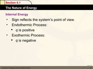 Section 6.1
      The Nature of Energy

      Internal Energy
       • Sign reflects the system’s point of view.
       • Endothermic Process:
          q is positive
       • Exothermic Process:
          q is negative




                                                     Return to TOC


Copyright © Cengage Learning. All rights reserved           16
 