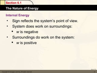 Section 6.1
      The Nature of Energy

      Internal Energy
       • Sign reflects the system’s point of view.
       • System does work on surroundings:
          w is negative
       • Surroundings do work on the system:
          w is positive




                                                     Return to TOC


Copyright © Cengage Learning. All rights reserved           17
 