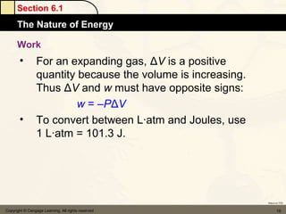 Section 6.1
      The Nature of Energy

      Work
       •         For an expanding gas, ΔV is a positive
                 quantity because the volume is increasing.
                 Thus ΔV and w must have opposite signs:
                          w = –PΔV
       •         To convert between L·atm and Joules, use
                 1 L·atm = 101.3 J.




                                                              Return to TOC


Copyright © Cengage Learning. All rights reserved                    19
 