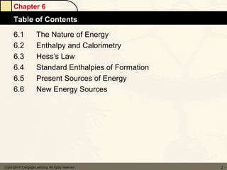 Chapter 6
      Table of Contents
      6.1             The Nature of Energy
      6.2             Enthalpy and Calorimetry
      6.3             Hess’s Law
      6.4             Standard Enthalpies of Formation
      6.5             Present Sources of Energy
      6.6             New Energy Sources




Copyright © Cengage Learning. All rights reserved        2
 