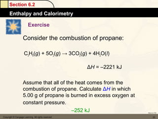 Section 6.2
      Enthalpy and Calorimetry

                         Exercise

                   Consider the combustion of propane:

                     C3H8(g) + 5O2(g) → 3CO2(g) + 4H2O(l)

                                                    ΔH = –2221 kJ

                   Assume that all of the heat comes from the
                   combustion of propane. Calculate ΔH in which
                   5.00 g of propane is burned in excess oxygen at
                   constant pressure.
                                        –252 kJ                      Return to TOC


Copyright © Cengage Learning. All rights reserved                           23
 