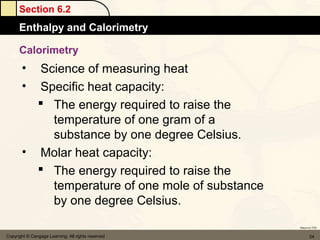 Section 6.2
      Enthalpy and Calorimetry

      Calorimetry
       • Science of measuring heat
       • Specific heat capacity:
          The energy required to raise the
           temperature of one gram of a
           substance by one degree Celsius.
       • Molar heat capacity:
          The energy required to raise the
           temperature of one mole of substance
           by one degree Celsius.
                                                    Return to TOC


Copyright © Cengage Learning. All rights reserved          24
 