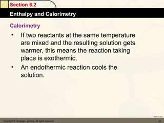 Section 6.2
      Enthalpy and Calorimetry

      Calorimetry
       •         If two reactants at the same temperature
                 are mixed and the resulting solution gets
                 warmer, this means the reaction taking
                 place is exothermic.
       •         An endothermic reaction cools the
                 solution.




                                                             Return to TOC


Copyright © Cengage Learning. All rights reserved                   25
 