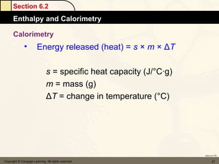 Section 6.2
      Enthalpy and Calorimetry

      Calorimetry
              •        Energy released (heat) = s × m × ΔT

                              s = specific heat capacity (J/°C·g)
                              m = mass (g)
                              ΔT = change in temperature (°C)




                                                                    Return to TOC


Copyright © Cengage Learning. All rights reserved                          27
 