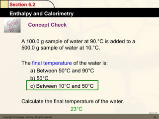 Section 6.2
      Enthalpy and Calorimetry

                         Concept Check


                  A 100.0 g sample of water at 90.°C is added to a
                  500.0 g sample of water at 10.°C.

                  The final temperature of the water is:
                     a) Between 50°C and 90°C
                     b) 50°C
                     c) Between 10°C and 50°C

                  Calculate the final temperature of the water.
                                        23°C
                                                                     Return to TOC


Copyright © Cengage Learning. All rights reserved                           29
 