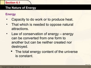Section 6.1
      The Nature of Energy

      Energy
       • Capacity to do work or to produce heat.
       • That which is needed to oppose natural
         attractions.
       • Law of conservation of energy – energy
         can be converted from one form to
         another but can be neither created nor
         destroyed.
          The total energy content of the universe
            is constant.

                                                      Return to TOC


Copyright © Cengage Learning. All rights reserved              3
 