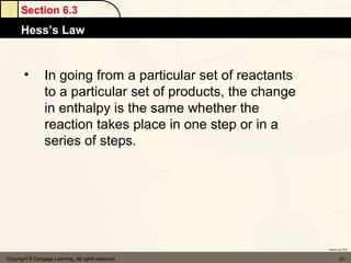 Section 6.3
      Hess’s Law


       •         In going from a particular set of reactants
                 to a particular set of products, the change
                 in enthalpy is the same whether the
                 reaction takes place in one step or in a
                 series of steps.




                                                               Return to TOC


Copyright © Cengage Learning. All rights reserved                     31
 
