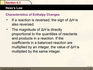 Section 6.3
      Hess’s Law

      Characteristics of Enthalpy Changes
       •         If a reaction is reversed, the sign of ΔH is
                 also reversed.
       •         The magnitude of ΔH is directly
                 proportional to the quantities of reactants
                 and products in a reaction. If the
                 coefficients in a balanced reaction are
                 multiplied by an integer, the value of ΔH is
                 multiplied by the same integer.


                                                                Return to TOC


Copyright © Cengage Learning. All rights reserved                      35
 