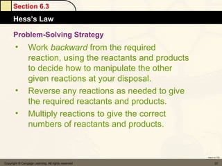Section 6.3
      Hess’s Law

      Problem-Solving Strategy
       •         Work backward from the required
                 reaction, using the reactants and products
                 to decide how to manipulate the other
                 given reactions at your disposal.
       •         Reverse any reactions as needed to give
                 the required reactants and products.
       •         Multiply reactions to give the correct
                 numbers of reactants and products.


                                                              Return to TOC


Copyright © Cengage Learning. All rights reserved                    37
 