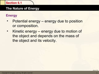 Section 6.1
      The Nature of Energy

      Energy
       •         Potential energy – energy due to position
                 or composition.
       •         Kinetic energy – energy due to motion of
                 the object and depends on the mass of
                 the object and its velocity.




                                                             Return to TOC


Copyright © Cengage Learning. All rights reserved                     4
 