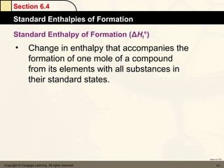 Section 6.4
      Standard Enthalpies of Formation

      Standard Enthalpy of Formation (ΔHf°)
       •         Change in enthalpy that accompanies the
                 formation of one mole of a compound
                 from its elements with all substances in
                 their standard states.




                                                            Return to TOC


Copyright © Cengage Learning. All rights reserved                  41
 