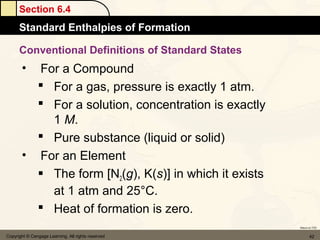 Section 6.4
      Standard Enthalpies of Formation

      Conventional Definitions of Standard States
       • For a Compound
          For a gas, pressure is exactly 1 atm.
          For a solution, concentration is exactly
           1 M.
          Pure substance (liquid or solid)
       • For an Element
          The form [N2(g), K(s)] in which it exists
           at 1 atm and 25°C.
          Heat of formation is zero.
                                                       Return to TOC


Copyright © Cengage Learning. All rights reserved             42
 