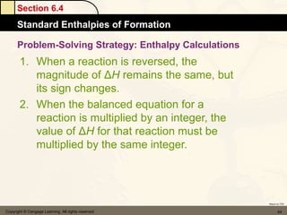 Section 6.4
      Standard Enthalpies of Formation

      Problem-Solving Strategy: Enthalpy Calculations
       1. When a reaction is reversed, the
          magnitude of ΔH remains the same, but
          its sign changes.
       2. When the balanced equation for a
          reaction is multiplied by an integer, the
          value of ΔH for that reaction must be
          multiplied by the same integer.




                                                        Return to TOC


Copyright © Cengage Learning. All rights reserved              44
 