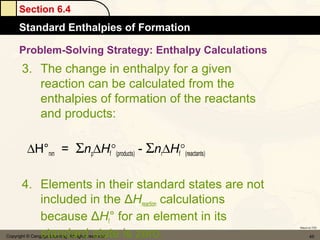 Section 6.4
      Standard Enthalpies of Formation

      Problem-Solving Strategy: Enthalpy Calculations
       3. The change in enthalpy for a given
          reaction can be calculated from the
          enthalpies of formation of the reactants
          and products:

          ∆H°rxn = Σnp∆Hf°(products) - Σnr∆Hf°(reactants)

       4. Elements in their standard states are not
          included in the ΔHreaction calculations
          because ΔHf° for an element in its
          standard state is zero.
                                                            Return to TOC


Copyright © Cengage Learning. All rights reserved                  45
 