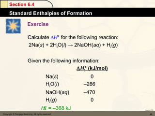 Section 6.4
      Standard Enthalpies of Formation

                         Exercise

                         Calculate ∆H° for the following reaction:
                         2Na(s) + 2H2O(l) → 2NaOH(aq) + H2(g)


                         Given the following information:
                                               ∆Hf° (kJ/mol)
                                           Na(s)        0
                                           H2O(l)     –286
                                           NaOH(aq)   –470
                                           H2(g)        0
                                   ∆H° = –368 kJ                     Return to TOC


Copyright © Cengage Learning. All rights reserved                           46
 
