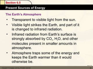 Section 6.5
      Present Sources of Energy

      The Earth’s Atmosphere
       •         Transparent to visible light from the sun.
       •         Visible light strikes the Earth, and part of it
                 is changed to infrared radiation.
       •         Infrared radiation from Earth’s surface is
                 strongly absorbed by CO2, H2O, and other
                 molecules present in smaller amounts in
                 atmosphere.
       •         Atmosphere traps some of the energy and
                 keeps the Earth warmer than it would
                 otherwise be.
                                                                   Return to TOC


Copyright © Cengage Learning. All rights reserved                         49
 