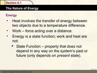 Section 6.1
      The Nature of Energy

      Energy
       • Heat involves the transfer of energy between
         two objects due to a temperature difference.
       • Work – force acting over a distance.
       • Energy is a state function; work and heat are
         not:
          State Function – property that does not
           depend in any way on the system’s past or
           future (only depends on present state).


                                                         Return to TOC


Copyright © Cengage Learning. All rights reserved                 7
 