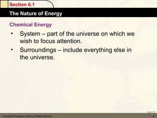 Section 6.1
      The Nature of Energy

      Chemical Energy
       •         System – part of the universe on which we
                 wish to focus attention.
       •         Surroundings – include everything else in
                 the universe.




                                                             Return to TOC


Copyright © Cengage Learning. All rights reserved                     8
 