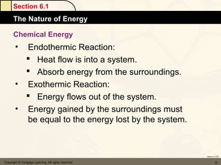 Section 6.1
      The Nature of Energy

      Chemical Energy
       • Endothermic Reaction:
          Heat flow is into a system.
          Absorb energy from the surroundings.
       • Exothermic Reaction:
          Energy flows out of the system.
       • Energy gained by the surroundings must
         be equal to the energy lost by the system.



                                                      Return to TOC


Copyright © Cengage Learning. All rights reserved              9
 