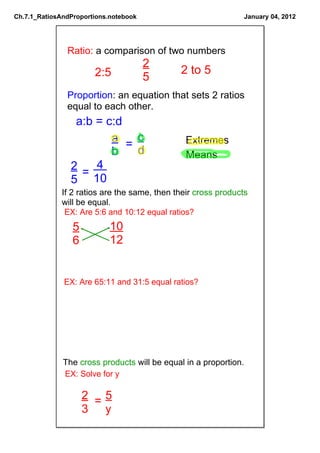 Ch.7.1_RatiosAndProportions.notebook                              January 04, 2012




               Ratio: a comparison of two numbers
                                       2
                       2:5                    2 to 5 
                                       5 
               Proportion: an equation that sets 2 ratios 
               equal to each other. 
                 a:b = c:d 
                        a     c                 Extremes
                            =
                        b  d                    Means
                2  4 
                  =
                5  10 
              If 2 ratios are the same, then their cross products 
              will be equal.
               EX: Are 5:6 and 10:12 equal ratios? 
                 5          10
                 6          12 


              EX: Are 65:11 and 31:5 equal ratios? 




              The cross products will be equal in a proportion.
              EX: Solve for y 

                   2 =5
                   3  y 
 