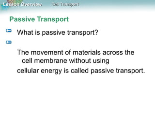 Lesson OverviewLesson Overview Cell TransportCell Transport
Passive Transport
What is passive transport?
The movement of materials across the
cell membrane without using
cellular energy is called passive transport.
 