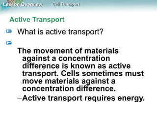 Lesson OverviewLesson Overview Cell TransportCell Transport
Active Transport
What is active transport?
The movement of materials
against a concentration
difference is known as active
transport. Cells sometimes must
move materials against a
concentration difference.
–Active transport requires energy.
 