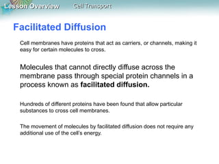 Lesson OverviewLesson Overview Cell TransportCell Transport
Facilitated Diffusion
Cell membranes have proteins that act as carriers, or channels, making it
easy for certain molecules to cross.
Molecules that cannot directly diffuse across the
membrane pass through special protein channels in a
process known as facilitated diffusion.
Hundreds of different proteins have been found that allow particular
substances to cross cell membranes.
The movement of molecules by facilitated diffusion does not require any
additional use of the cell’s energy.
 