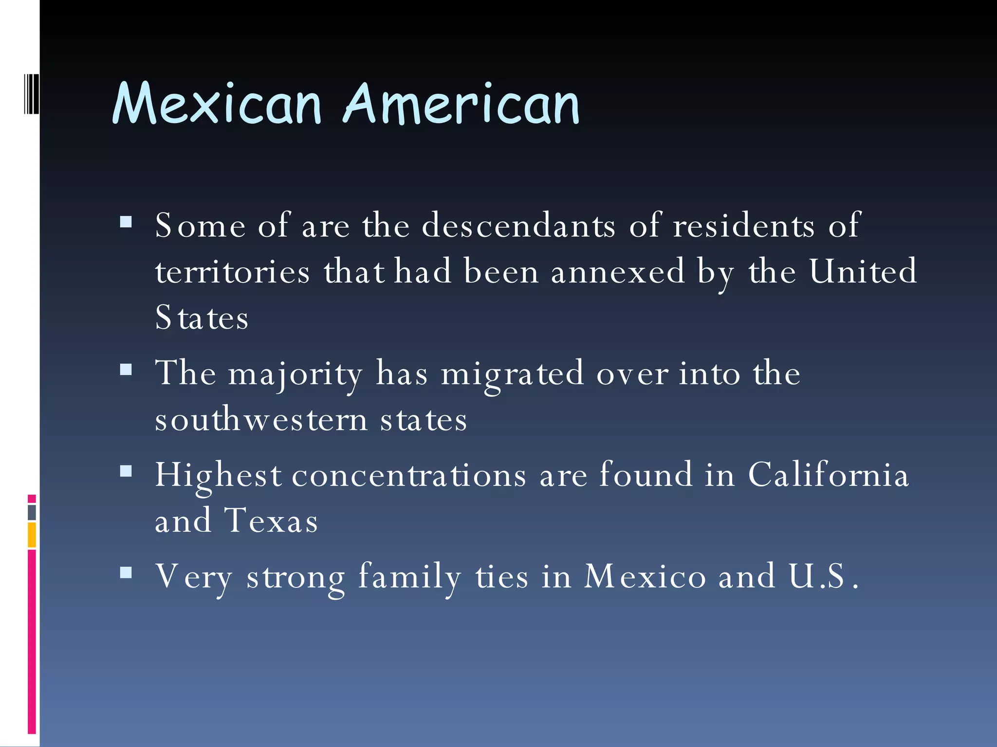 Mexican American  Some of are the descendants of residents of territories that had been annexed by the United States The majority has migrated over into the southwestern states Highest concentrations are found in California and Texas Very strong family ties in Mexico and U.S. 
