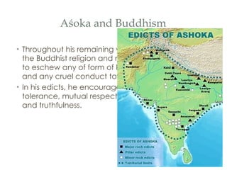 Aśoka and Buddhism Throughout his remaining years, Aśoka promoted the Buddhist religion and morality, encouraging all to eschew any of form of killing, the eating of meat and any cruel conduct toward living things.  In his edicts, he encouraged his subjects to promote tolerance, mutual respect, self-control, kindness, and truthfulness. 