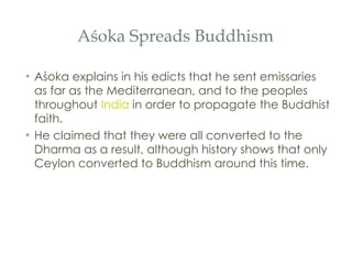 Aśoka Spreads Buddhism Aśoka explains in his edicts that he sent emissaries as far as the Mediterranean, and to the peoples throughout  India  in order to propagate the Buddhist faith.  He claimed that they were all converted to the Dharma as a result, although history shows that only Ceylon converted to Buddhism around this time. 