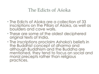The Edicts of Aśoka The Edicts of Aśoka are a collection of 33 inscriptions on the Pillars of Aśoka, as well as boulders and cave walls. These are some of the oldest deciphered original texts of India.  The inscriptions proclaim Ashoka's beliefs in the Buddhist concept of  dharma  and although Buddhism and the Buddha are mentioned, they tend to focus on social and moral precepts rather than religious practices. 