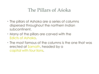 The Pillars of Aśoka The pillars of Ashoka are a series of columns dispersed throughout the northern Indian subcontinent. Many of the pillars are carved with the  Edicts of Ashoka .  The most famous of the columns is the one that was erected at  Sarnath , headed by a  capital with four lions .  