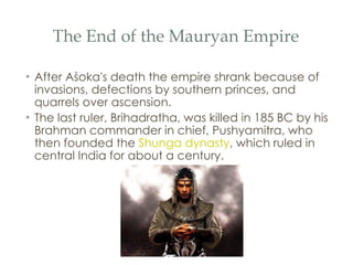 The End of the Mauryan Empire After Aśoka's death the empire shrank because of invasions, defections by southern princes, and quarrels over ascension.  The last ruler, Brihadratha, was killed in 185 BC by his Brahman commander in chief, Pushyamitra, who then founded the  Shunga dynasty , which ruled in central India for about a century.  