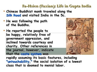 Fa-Hsien (Faxian): Life in Gupta India Chinese Buddhist monk traveled along the    Silk Road  and visited India in the 5c. He was following the path   of the Buddha. He reported the people to    be happy, relatively free of    government oppression, and    inclined towards courtesy and    charity. Other references in    the journal, however, indicate    that the  caste system  was    rapidly assuming its basic features, including   "untouchability,"  the social isolation of a lowest   class that is doomed to menial labor.   